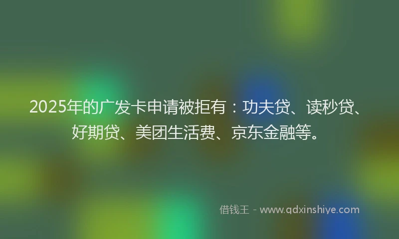 2025年的广发卡申请被拒有：功夫贷、读秒贷、好期贷、美团生活费、京东金融等。