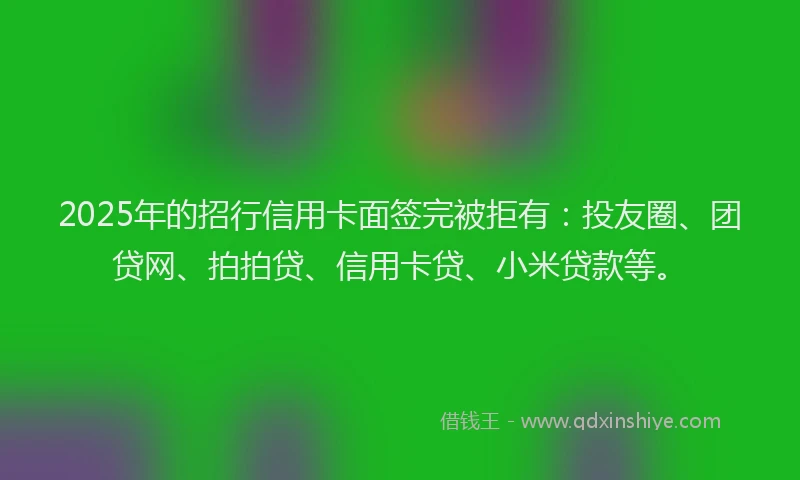 2025年的招行信用卡面签完被拒有：投友圈、团贷网、拍拍贷、信用卡贷、小米贷款等。
