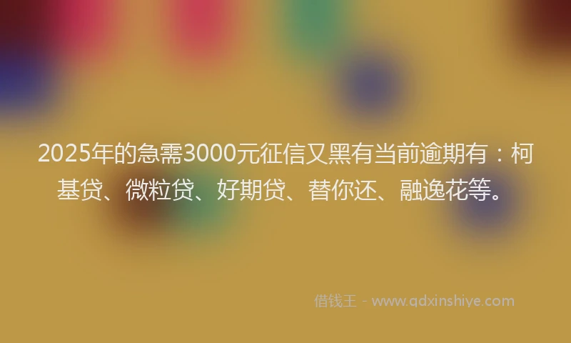 2025年的急需3000元征信又黑有当前逾期有：柯基贷、微粒贷、好期贷、替你还、融逸花等。
