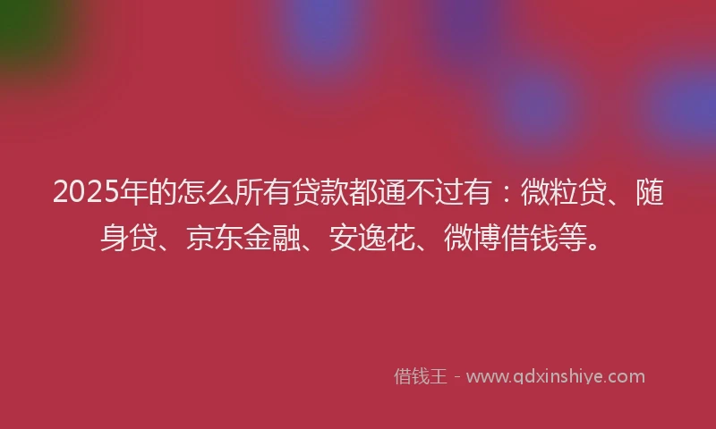 2025年的怎么所有贷款都通不过有：微粒贷、随身贷、京东金融、安逸花、微博借钱等。