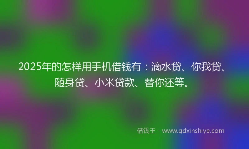 2025年的怎样用手机借钱有：滴水贷、你我贷、随身贷、小米贷款、替你还等。