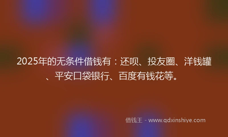 2025年的无条件借钱有：还呗、投友圈、洋钱罐、平安口袋银行、百度有钱花等。