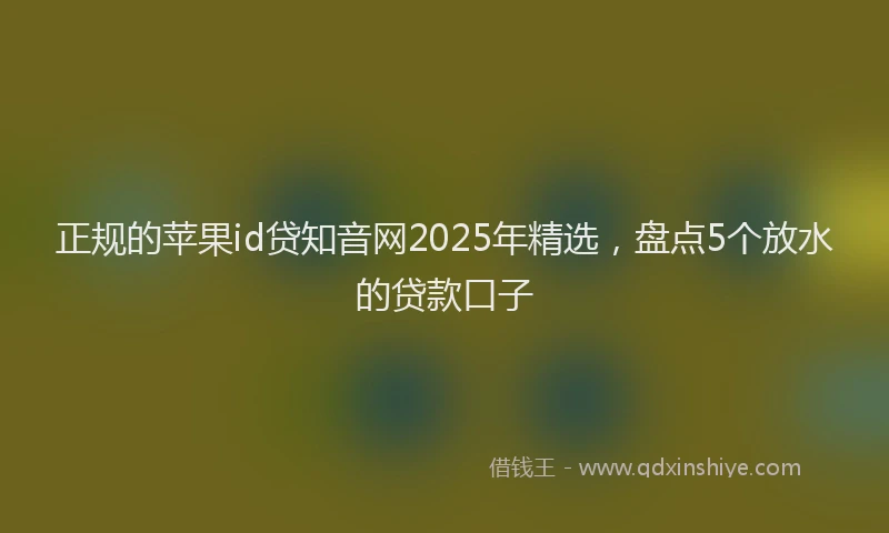 正规的苹果id贷知音网2025年精选，盘点5个放水的贷款口子