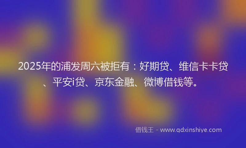 2025年的浦发周六被拒有：好期贷、维信卡卡贷、平安i贷、京东金融、微博借钱等。