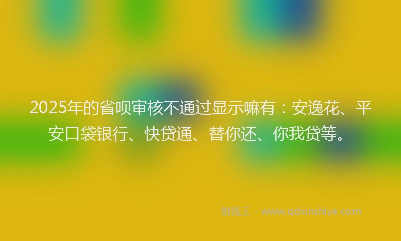 2025年的省呗审核不通过显示嘛有：安逸花、平安口袋银行、快贷通、替你还、你我贷等。