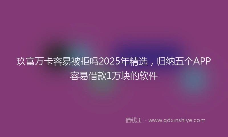 玖富万卡容易被拒吗2025年精选，归纳五个APP容易借款1万块的软件