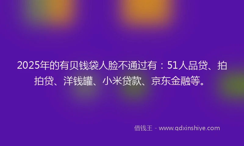 2025年的有贝钱袋人脸不通过有：51人品贷、拍拍贷、洋钱罐、小米贷款、京东金融等。