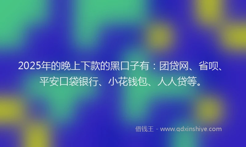 2025年的晚上下款的黑口子有：团贷网、省呗、平安口袋银行、小花钱包、人人贷等。