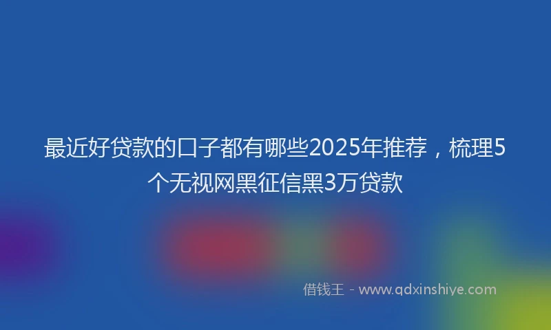 最近好贷款的口子都有哪些2025年推荐，梳理5个无视网黑征信黑3万贷款