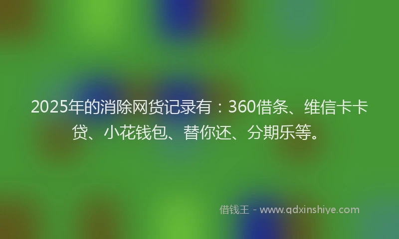 2025年的消除网货记录有：360借条、维信卡卡贷、小花钱包、替你还、分期乐等。