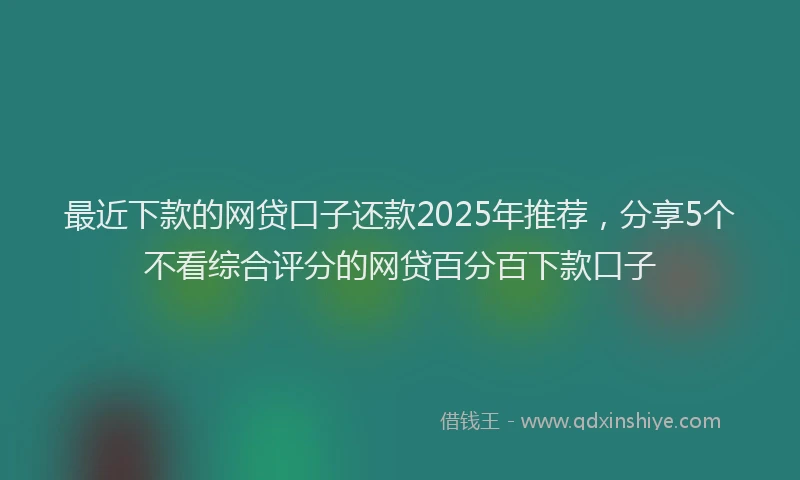 最近下款的网贷口子还款2025年推荐，分享5个不看综合评分的网贷百分百下款口子