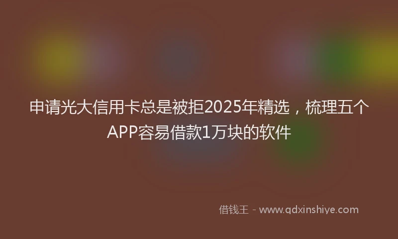 申请光大信用卡总是被拒2025年精选，梳理五个APP容易借款1万块的软件