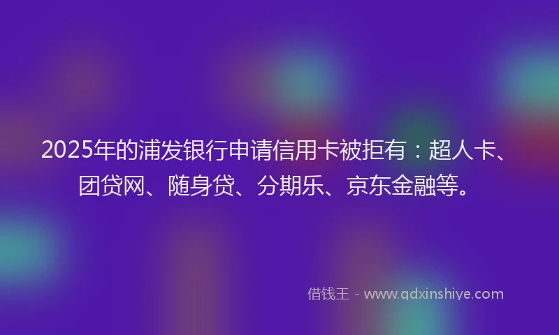 2025年的浦发银行申请信用卡被拒有：超人卡、团贷网、随身贷、分期乐、京东金融等。