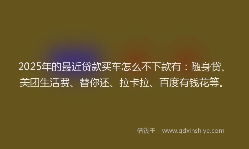 2025年的最近贷款买车怎么不下款有：随身贷、美团生活费、替你还、拉卡拉、百度有钱花等。