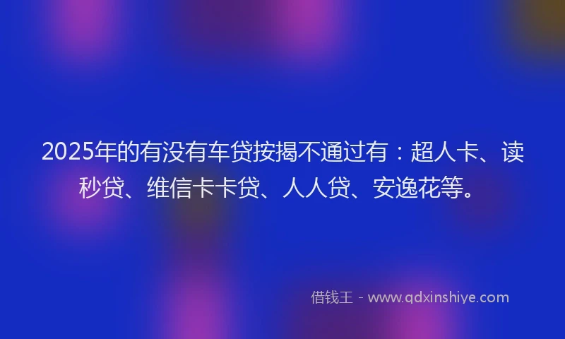 2025年的有没有车贷按揭不通过有：超人卡、读秒贷、维信卡卡贷、人人贷、安逸花等。