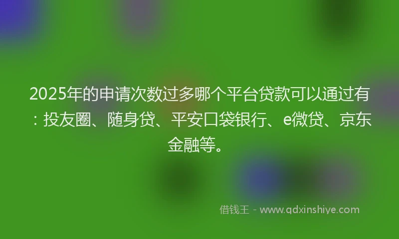 2025年的申请次数过多哪个平台贷款可以通过有：投友圈、随身贷、平安口袋银行、e微贷、京东金融等。