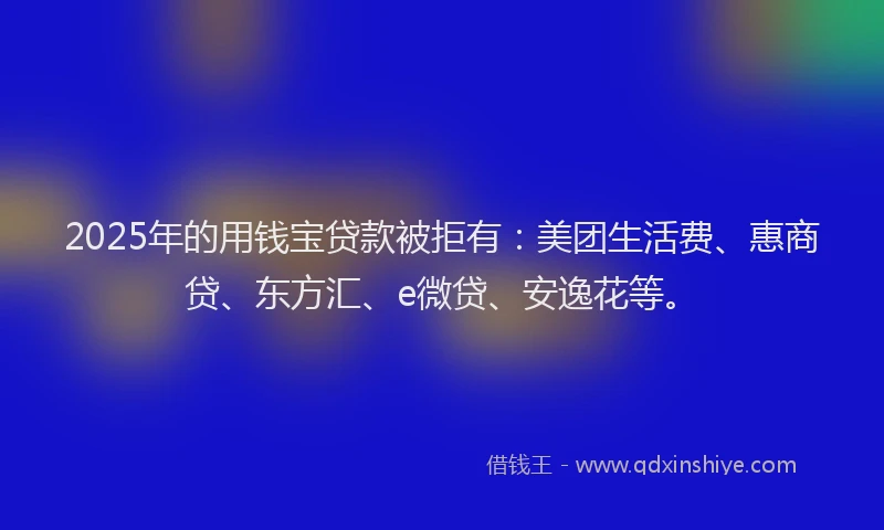 2025年的用钱宝贷款被拒有:美团生活费、惠商贷、东方汇、e微贷、安逸花等。