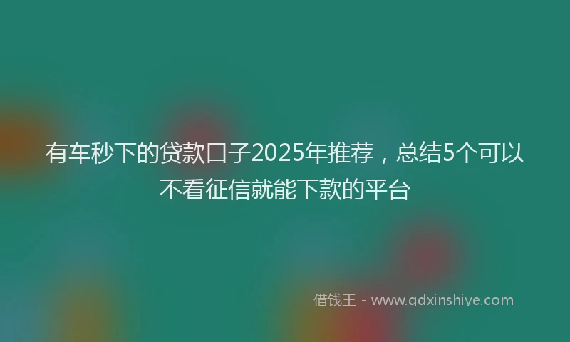 有车秒下的贷款口子2025年推荐，总结5个可以不看征信就能下款的平台