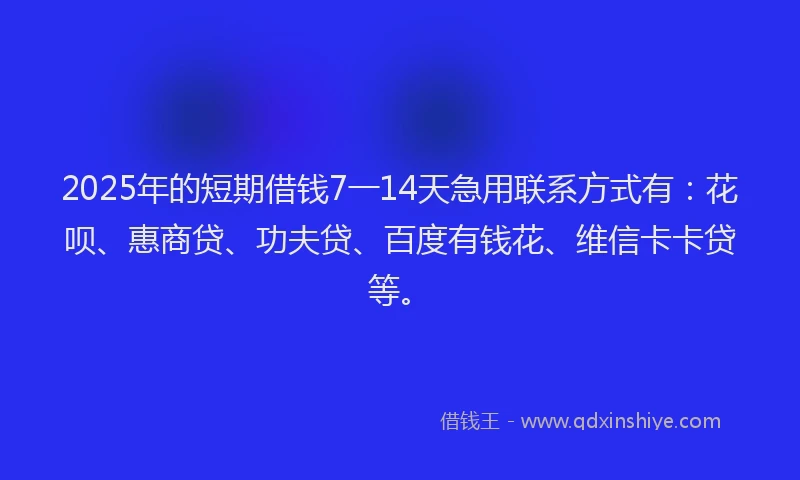 2025年的短期借钱7一14天急用联系方式有：花呗、惠商贷、功夫贷、百度有钱花、维信卡卡贷等。