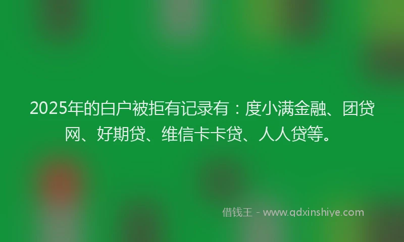 2025年的白户被拒有记录有：度小满金融、团贷网、好期贷、维信卡卡贷、人人贷等。