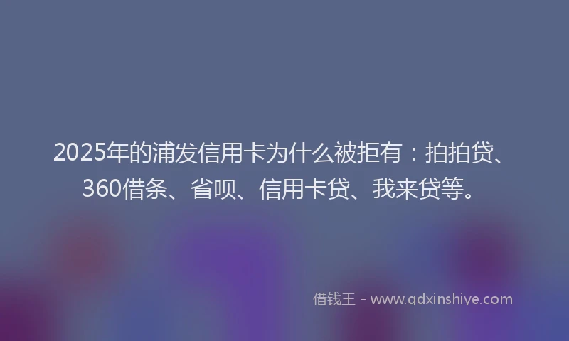 2025年的浦发信用卡为什么被拒有：拍拍贷、360借条、省呗、信用卡贷、我来贷等。