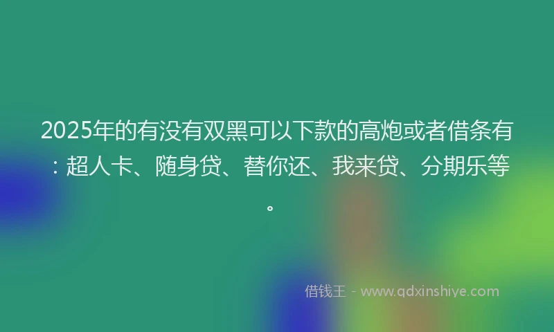 2025年的有没有双黑可以下款的高炮或者借条有：超人卡、随身贷、替你还、我来贷、分期乐等。