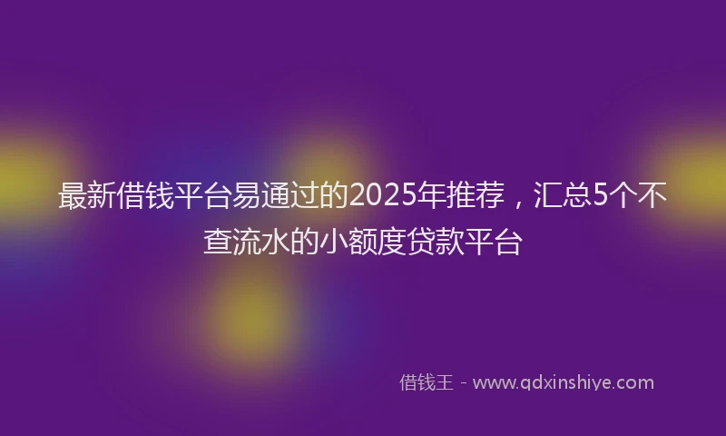 最新借钱平台易通过的2025年推荐，汇总5个不查流水的小额度贷款平台
