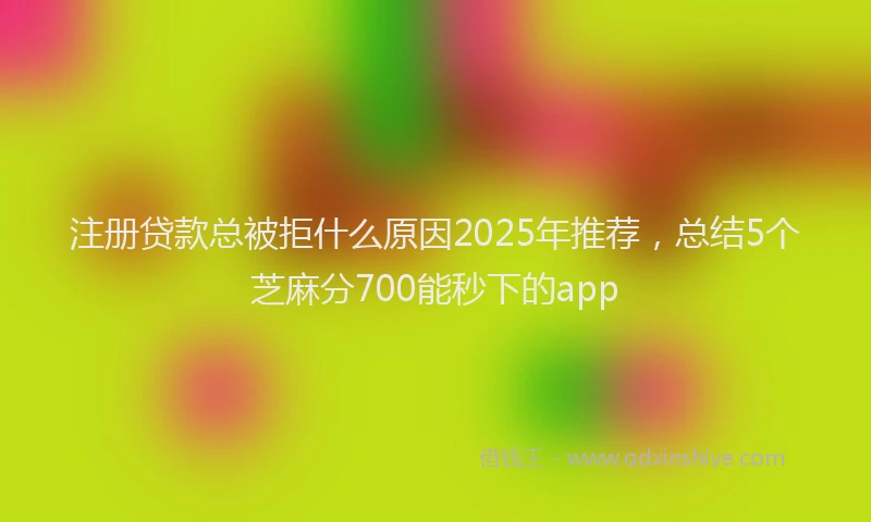 注册贷款总被拒什么原因2025年推荐，总结5个芝麻分700能秒下的app