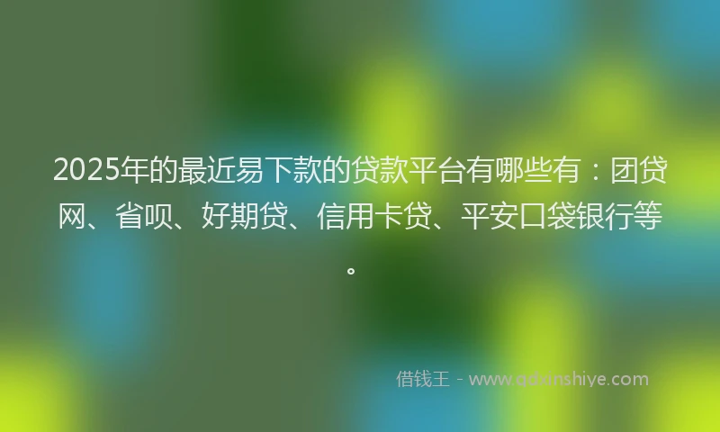 2025年的最近易下款的贷款平台有哪些有：团贷网、省呗、好期贷、信用卡贷、平安口袋银行等。