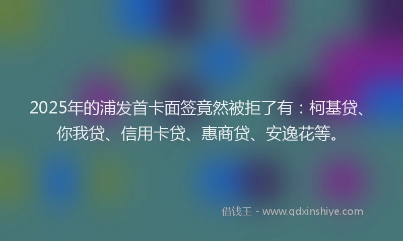 2025年的浦发首卡面签竟然被拒了有：柯基贷、你我贷、信用卡贷、惠商贷、安逸花等。