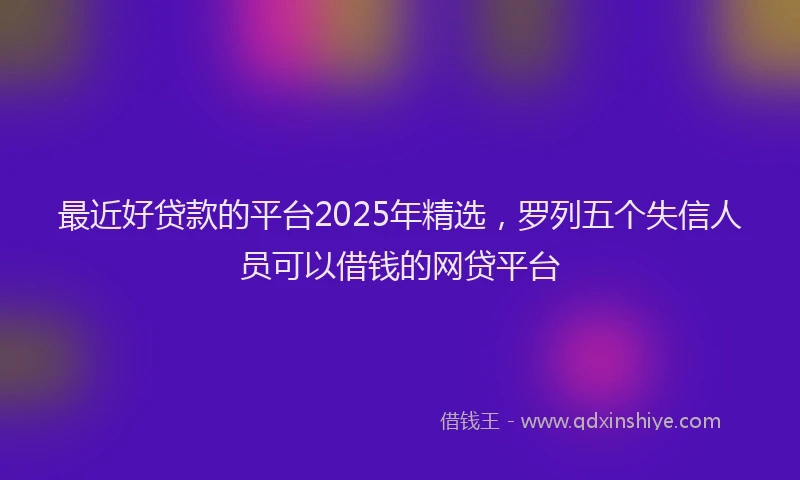 最近好贷款的平台2025年精选，罗列五个失信人员可以借钱的网贷平台
