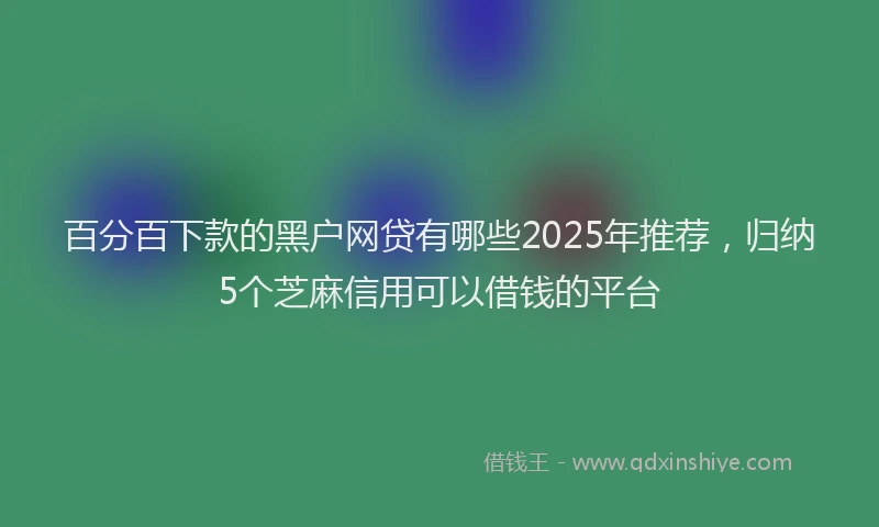 百分百下款的黑户网贷有哪些2025年推荐，归纳5个芝麻信用可以借钱的平台