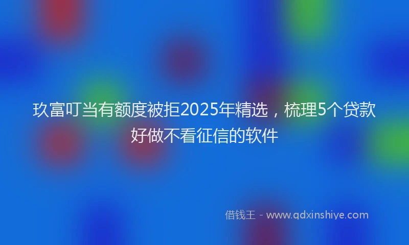 玖富叮当有额度被拒2025年精选，梳理5个贷款好做不看征信的软件