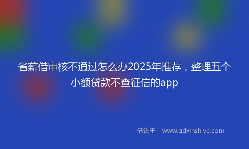 省薪借审核不通过怎么办2025年推荐，整理五个小额贷款不查征信的app