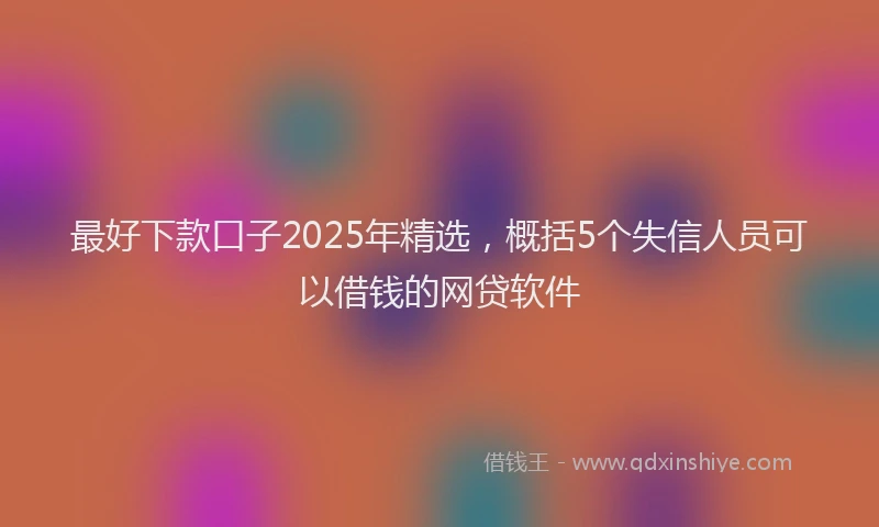 最好下款口子2025年精选，概括5个失信人员可以借钱的网贷软件