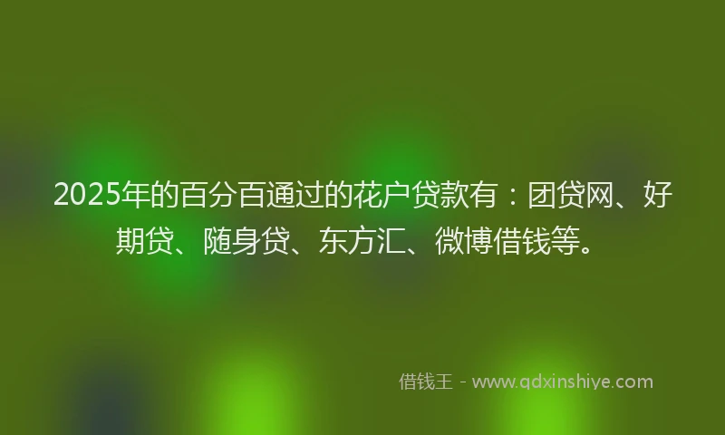 2025年的百分百通过的花户贷款有：团贷网、好期贷、随身贷、东方汇、微博借钱等。