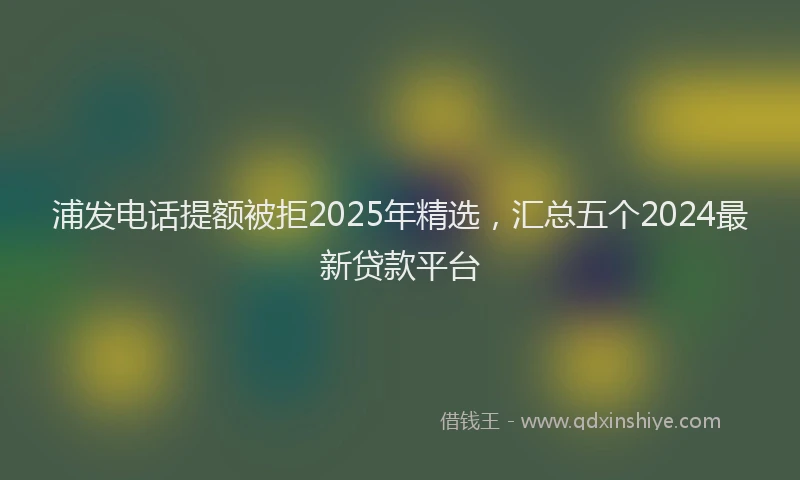 浦发电话提额被拒2025年精选，汇总五个2024最新贷款平台