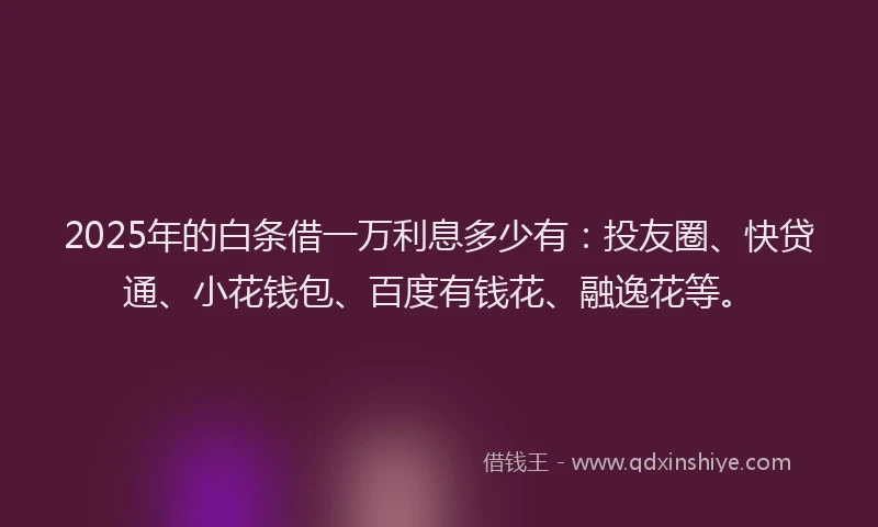 2025年的白条借一万利息多少有：投友圈、快贷通、小花钱包、百度有钱花、融逸花等。