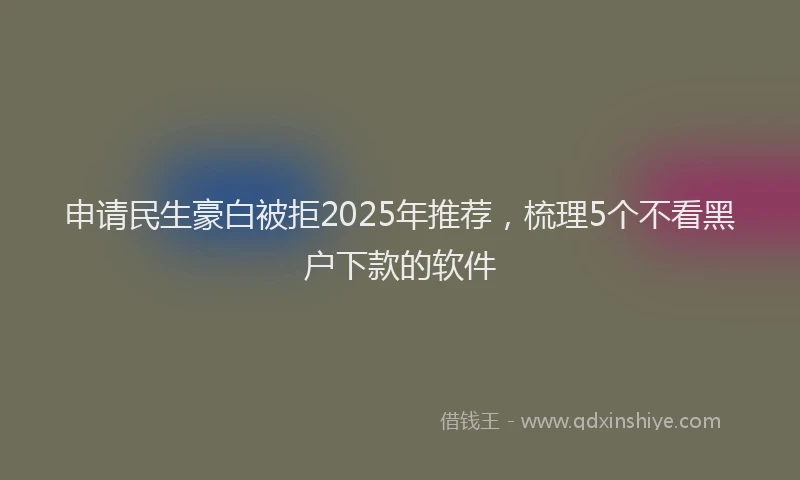 申请民生豪白被拒2025年推荐，梳理5个不看黑户下款的软件