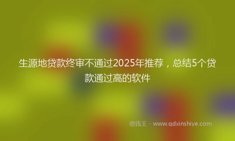 生源地贷款终审不通过2025年推荐，总结5个贷款通过高的软件