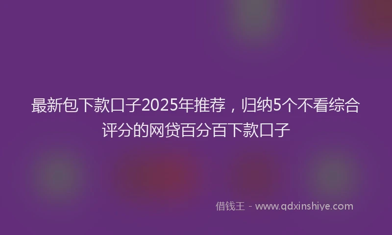 最新包下款口子2025年推荐，归纳5个不看综合评分的网贷百分百下款口子