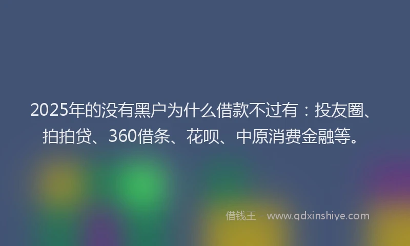2025年的没有黑户为什么借款不过有：投友圈、拍拍贷、360借条、花呗、中原消费金融等。