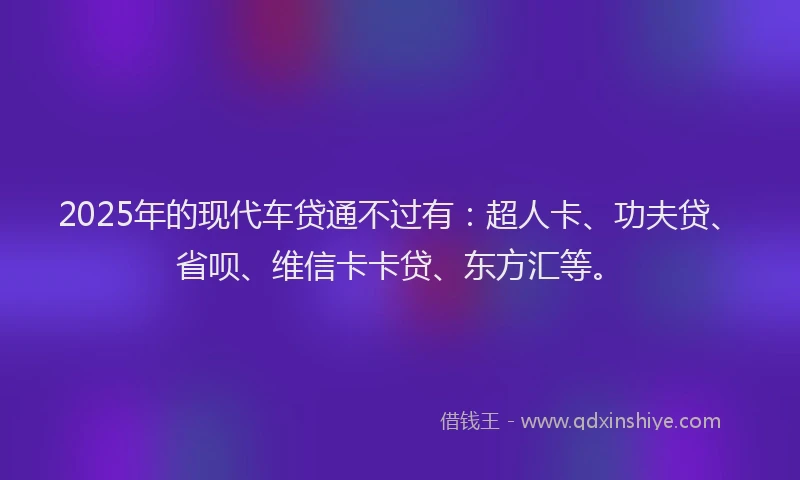 2025年的现代车贷通不过有：超人卡、功夫贷、省呗、维信卡卡贷、东方汇等。
