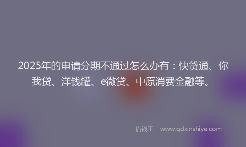 2025年的申请分期不通过怎么办有：快贷通、你我贷、洋钱罐、e微贷、中原消费金融等。