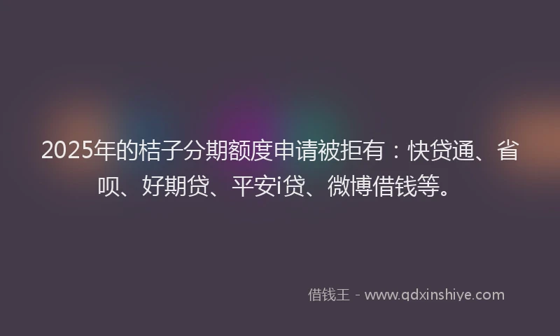 2025年的桔子分期额度申请被拒有：快贷通、省呗、好期贷、平安i贷、微博借钱等。