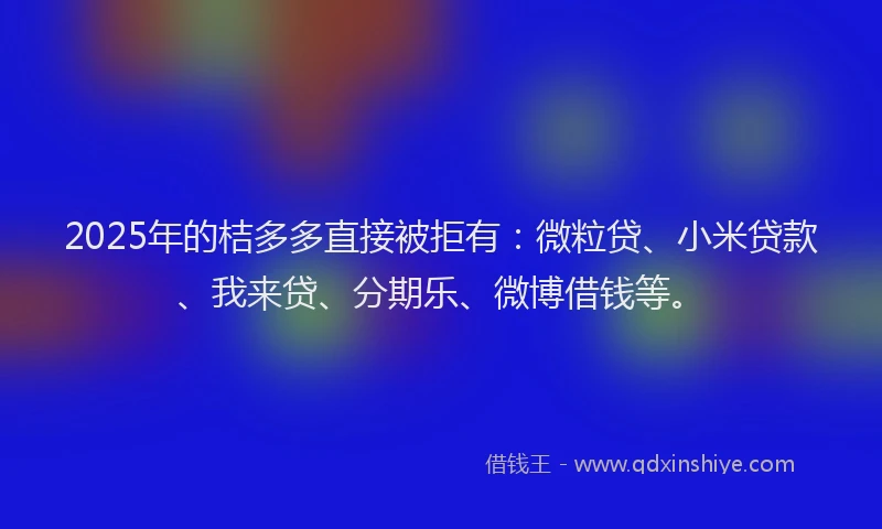 2025年的桔多多直接被拒有：微粒贷、小米贷款、我来贷、分期乐、微博借钱等。