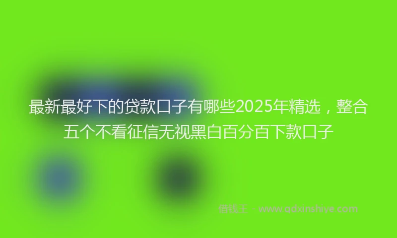 最新最好下的贷款口子有哪些2025年精选，整合五个不看征信无视黑白百分百下款口子