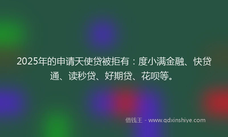 2025年的申请天使贷被拒有：度小满金融、快贷通、读秒贷、好期贷、花呗等。