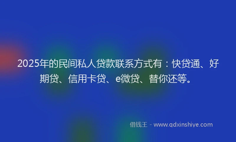 2025年的民间私人贷款联系方式有：快贷通、好期贷、信用卡贷、e微贷、替你还等。