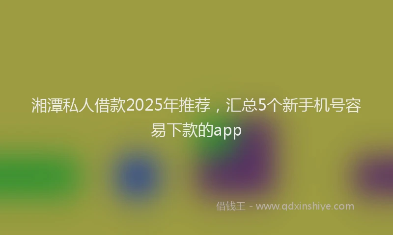 湘潭私人借款2025年推荐，汇总5个新手机号容易下款的app
